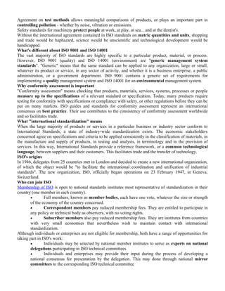 Agreement on test methods allows meaningful comparisons of products, or plays an important part in 
controlling pollution - whether by noise, vibration or emissions. 
Safety standards for machinery protect people at work, at play, at sea... and at the dentist's. 
Without the international agreement contained in ISO standards on metric quantities and units, shopping 
and trade would be haphazard, science would be unscientific and technological development would be 
handicapped. 
What's different about ISO 9001 and ISO 14001 
The vast majority of ISO standards are highly specific to a particular product, material, or process. 
However, ISO 9001 (quality) and ISO 14001 (environment) are "generic management system 
standards". "Generic" means that the same standard can be applied to any organization, large or small, 
whatever its product or service, in any sector of activity, and whether it is a business enterprise, a public 
administration, or a government department. ISO 9001 contains a generic set of requirements for 
implementing a quality management system and ISO 14001 for an environmental management system. 
Why conformity assessment is important 
"Conformity assessment" means checking that products, materials, services, systems, processes or people 
measure up to the specifications of a relevant standard or specification. Today, many products require 
testing for conformity with specifications or compliance with safety, or other regulations before they can be 
put on many markets. ISO guides and standards for conformity assessment represent an international 
consensus on best practice. Their use contributes to the consistency of conformity assessment worldwide 
and so facilitates trade. 
What "international standardization" means 
When the large majority of products or services in a particular business or industry sector conform to 
International Standards, a state of industry-wide standardization exists. The economic stakeholders 
concerned agree on specifications and criteria to be applied consistently in the classification of materials, in 
the manufacture and supply of products, in testing and analysis, in terminology and in the provision of 
services. In this way, International Standards provide a reference framework, or a common technological 
language, between suppliers and their customers. This facilitates trade and the transfer of technology. 
ISO's origins 
In 1946, delegates from 25 countries met in London and decided to create a new international organization, 
of which the object would be "to facilitate the international coordination and unification of industrial 
standards". The new organization, ISO, officially began operations on 23 February 1947, in Geneva, 
Switzerland. 
Who can join ISO 
Membership of ISO is open to national standards institutes most representative of standardization in their 
country (one member in each country). 
· Full members, known as member bodies, each have one vote, whatever the size or strength 
of the economy of the country concerned. 
· Correspondent members pay reduced membership fees. They are entitled to participate in 
any policy or technical body as observers, with no voting rights. 
· Subscriber members also pay reduced membership fees. They are institutes from countries 
with very small economies that nevertheless wish to maintain contact with international 
standardization. 
Although individuals or enterprises are not eligible for membership, both have a range of opportunities for 
taking part in ISO's work: 
· Individuals may be selected by national member institutes to serve as experts on national 
delegations participating in ISO technical committees 
· Individuals and enterprises may provide their input during the process of developing a 
national consensus for presentation by the delegation. This may done through national mirror 
committees to the corresponding ISO technical committee 
 