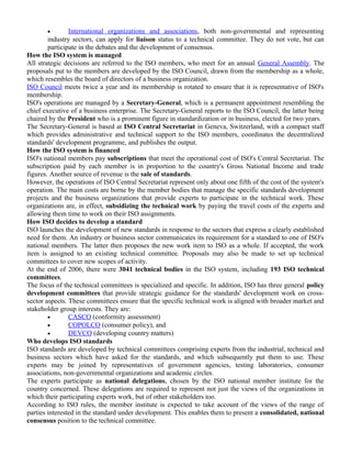 · International organizations and associations , both non-governmental and representing 
industry sectors, can apply for liaison status to a technical committee. They do not vote, but can 
participate in the debates and the development of consensus. 
How the ISO system is managed 
All strategic decisions are referred to the ISO members, who meet for an annual General Assembly. The 
proposals put to the members are developed by the ISO Council, drawn from the membership as a whole, 
which resembles the board of directors of a business organization. 
ISO Council meets twice a year and its membership is rotated to ensure that it is representative of ISO's 
membership. 
ISO's operations are managed by a Secretary-General, which is a permanent appointment resembling the 
chief executive of a business enterprise. The Secretary-General reports to the ISO Council, the latter being 
chaired by the President who is a prominent figure in standardization or in business, elected for two years. 
The Secretary-General is based at ISO Central Secretariat in Geneva, Switzerland, with a compact staff 
which provides administrative and technical support to the ISO members, coordinates the decentralized 
standards' development programme, and publishes the output. 
How the ISO system is financed 
ISO's national members pay subscriptions that meet the operational cost of ISO's Central Secretariat. The 
subscription paid by each member is in proportion to the country's Gross National Income and trade 
figures. Another source of revenue is the sale of standards. 
However, the operations of ISO Central Secretariat represent only about one fifth of the cost of the system's 
operation. The main costs are borne by the member bodies that manage the specific standards development 
projects and the business organizations that provide experts to participate in the technical work. These 
organizations are, in effect, subsidizing the technical work by paying the travel costs of the experts and 
allowing them time to work on their ISO assignments. 
How ISO decides to develop a standard 
ISO launches the development of new standards in response to the sectors that express a clearly established 
need for them. An industry or business sector communicates its requirement for a standard to one of ISO's 
national members. The latter then proposes the new work item to ISO as a whole. If accepted, the work 
item is assigned to an existing technical committee. Proposals may also be made to set up technical 
committees to cover new scopes of activity. 
At the end of 2006, there were 3041 technical bodies in the ISO system, including 193 ISO technical 
committees. 
The focus of the technical committees is specialized and specific. In addition, ISO has three general policy 
development committees that provide strategic guidance for the standards' development work on cross-sector 
aspects. These committees ensure that the specific technical work is aligned with broader market and 
stakeholder group interests. They are: 
· CASCO (conformity assessment) 
· COPOLCO (consumer policy), and 
· DEVCO (developing country matters) 
Who develops ISO standards 
ISO standards are developed by technical committees comprising experts from the industrial, technical and 
business sectors which have asked for the standards, and which subsequently put them to use. These 
experts may be joined by representatives of government agencies, testing laboratories, consumer 
associations, non-governmental organizations and academic circles. 
The experts participate as national delegations, chosen by the ISO national member institute for the 
country concerned. These delegations are required to represent not just the views of the organizations in 
which their participating experts work, but of other stakeholders too. 
According to ISO rules, the member institute is expected to take account of the views of the range of 
parties interested in the standard under development. This enables them to present a consolidated, national 
consensus position to the technical committee. 
 