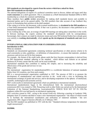 ISO standards are developed by experts from the sectors which have asked for them. 
How ISO standards are developed 
The national delegations of experts of a technical committee meet to discuss, debate and argue until they 
reach consensus on a draft agreement. This is circulated as a Draft International Standard (DIS) to ISO's 
membership as a whole for comment and balloting. 
Many members have public review procedures for making draft standards known and available to 
interested parties and to the general public. The ISO members then take account of any feedback they 
receive in formulating their position on the draft standard. 
If the voting is in favour, the document, with eventual modifications, is circulated to the ISO members as 
a Final Draft International Standard (FDIS). If that vote is positive, the document is then published as an 
International Standard. 
Every working day of the year, an average of eight ISO meetings are taking place somewhere in the world. 
In between meetings, the experts continue the standards' development work by correspondence. 
Increasingly, their contacts are made by electronic means and some ISO technical bodies have already gone 
over entirely to working electronically, which speeds up the development of standards and cuts travel 
costs. 
INTERNATIONAL ORGANISATION FOR STANDERDISATION (ISO) 
Introduction to ISO: 
What are standards 
Standards are documented agreements containing technical specifications or other precise criteria to be 
used consistently as rules, guidelines , or definitions of characteristics , to ensure that materials , products 
,processes and services are fit for their purpose. 
For example , the format of the credit cards ,phone cards that have become commonplace is derived from 
an ISO international standard .adhering to the standard , which defines such features as an optimal 
thickness (0,76 mm), means that the cards can be used worldwide. 
International standards thus contribute to making life simpler, and to increasing the reliability and 
effectiveness of the goods and services we use. 
What is ISO 
The international organization for standerdisation(ISO) is a worldwide federation of national standards 
bodies from 163 countries, one from each country. 
ISO is a non-governmental organization established in 1947. The mission of ISO is to promote the 
development of standardization and related activities in the world with a view to facilitating the 
international exchange of goods and services, and to developing cooporation in the spheres of intellectual, 
scientific, technological and economic activity. 
ISO’s work results in international agreements which are published as international standards. 
International standerdization began in the eletrotechnical field: the international electrotechnical 
commission (IEC) was created in 1906. Pioneering work in other fields was carried out by the International 
Federation of the National Standardizing Associations(ISA), WHICH WAS SET UP IN 1926.The 
emphasis within ISA was laid heavily on mechanical engineering 
ISA’s activities ceased in 1942 , owing to the second world war .following a meeting in Londonin 1946, 
delegates from 25 countries decided to create a new international organization “ the object of which would 
be to fecilitate the international coordination and unification of industrial standards ‘’.the new 
organization ,ISO , began to function officially on 23 february 1947. 
The first ISO standard was published in 1951 with the title “ Standard reference temperature for industrial 
length measurement”. 
ISO9000: 
 