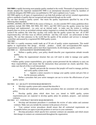 ISO 9000 is rapidly becoming most popular quality standard in the world. Thousands of organizations have 
already adopted this important standard.ISO 9000 is an international document written by members of 
worldwide delegates.ISO 9000 series was published in 1987 and is updated every 5 years. 
ISO 9000 applies to all types of organizations.it can help both product and service oriented organizations 
achieve standards of quality that are recognized and respected through out the world. 
We can then develop a quality system that meets the quality requirements specified by one of the 
following three standards: 
ISO9001, ISO9002, OR ISO 9003.In the cource of doing so , we also consider ISO’s many guidelines.these 
guidelines include ISO 9000, ISO 9004, ISO 10011, and ISO 10013.once the quality system has been 
developed and implemented , we carry out an internal audit to make sure the system is working 
properly.then we invite an accredited external auditor (registrar) to evaluate the effectiveness of the quality 
system.if the auditors like what they see,they will certify that the quality system has met all of ISO 
requirements.they will then issue an official certificate and they will record our achievement in their 
registry. We can then announce to the world that the quality of the products and services is managed 
,controlled, and assured by a registered ISO 9000 quality system. 
ISO 9001 
ISO 9001 is a quality assurance model made up of 20 sets of quality system requirements. This model 
applies to organizations that design , develop , produce , install, and serviceproducts.ISO expects 
organizations to apply this model, and to meet these requirements, by developing a quality system. 
ISO 9000 4.1 - MANAGEMENT RESPONSIBILITIES 
· Defines a quality policy. your policy should describe your organizations attitude towards 
quality. 
· Define the organizational structure that you will need in order to manage your quality 
system. 
 Define quality system responsibilities, give quality system personnel the the authority to carry out 
these responsibilities, and ensure that the interactions these personnel are clearly specified. Also, 
make sure that all of this is well documented. 
 Identify and provide the resources that people will need to manage, perform, 
and verify quality system work. 
 Appoint a senior executive to manage your quality system and give him or 
her the necessary authority. 
· Define a procedure that your senior managers can use to review the effectiveness of your 
quality system. 
ISO 9001 4.2 –QUALITY SYSTEM REQUIREMENTS 
· Develop a quality system and a manual that describe it. 
· Develop and oimplement quality system procedures that are consistent with your quality 
policy. 
· Develop quality plans which show how you intend to fulfill quality system 
requirements.your are expected to develop quality plans for products, projects , and customer 
contracts. 
ISO 9001 4.3 – CONTRACT REVIEW REQUIREMENTS 
· Develop and document procedures ti coordinate the review of sales orders and customer 
contracts. Make sure you include the customer in the process of review. 
· Your contract review procedures should ensure that all contractual requirements are 
acceptable before you agree to provide products or services to your customers. 
· Develop procedures which specify how customer contracts are amended, and which ensure 
that changes in contacts are communicated throughout the organization. 
 
