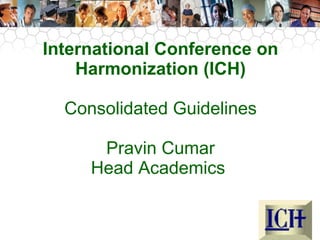 InEtUe rGnCaPti onal Conference on 
Harmonization (ICH) 
Consolidated Guidelines 
Pravin Cumar 
Head Academics 
 
