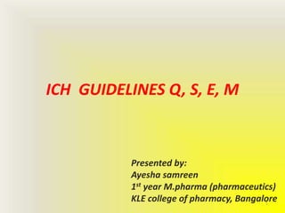 ICH GUIDELINES Q, S, E, M
Presented by:
Ayesha samreen
1st year M.pharma (pharmaceutics)
KLE college of pharmacy, Bangalore1
 