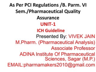 As Per PCI Regulations /B. Parm. VI
Sem./Pharmaceutical Quality
Assurance
UNIT-1
ICH Guideline
Presented By: VIVEK JAIN
M.Pharm. (Pharmaceutical Analysis)
Associate Professor
ADINA Institute Of Pharmaceutical
Sciences, Sagar (M.P.)
EMAIL:pharmamakers2010@gmail.com
 