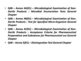 • Q4B – Annex 4A(R1) – Microbiological Examination of Non-
Sterile Products : Microbial Enumeration Tests General
Chapter
• Q4B – Annex 4B(R1) – Microbiological Examination of Non-
Sterile Products : Test for Specified Micro-Organism General
Chapter
• Q4B – Annex 4C(R1) – Microbiological Examination of Non-
Sterile Products : Acceptance Criteria for Pharmaceutical
Preparations and Substances for Pharmaceutical use General
Chapter
• Q4B – Annex 5(R1) – Disintegration Test General Chapter
 