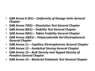 • Q4B Annex 6 (R1) – Uniformity of Dosage Units General
Chapter
• Q4B Annex 7(R2) – Dissolution Test General Chapter
• Q4B Annex 8(R1) – Stability Test General Chapter
• Q4B Annex 9(R1) – Tablet Friability General Chapter
• Q4B Annex 10(R1) – Polyacrylamide Gel Electrophoresis
General Chapter
• Q4B Annex 11 – Capillary Electrophoresis General Chapter
• Q4B Annex 12 – Analytical Sieving General Chapter
• Q4B Annex 13 – Bulk Density and Tapped Density of
Powders General Chapter
• Q4B Annex 14 – Bacterial Endotoxin Test General Chapter
 