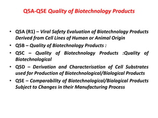 Q5A-Q5E Quality of Biotechnology Products
• Q5A (R1) – Viral Safety Evaluation of Biotechnology Products
Derived from Cell Lines of Human or Animal Origin
• Q5B – Quality of Biotechnology Products :
• Q5C – Quality of Biotechnology Products :Quality of
Biotechnological
• Q5D – Derivation and Characterisation of Cell Substrates
used for Production of Biotechnological/Biological Products
• Q5E – Comparability of Biotechnological/Biological Products
Subject to Changes in their Manufacturing Process
 