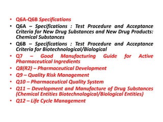 • Q6A-Q6B Specifications
• Q6A – Specifications : Test Procedure and Acceptance
Criteria for New Drug Substances and New Drug Products:
Chemical Substances
• Q6B – Specifications : Test Procedure and Acceptance
Criteria for Biotechnological/Biological
• Q7 – Good Manufacturing Guide for Active
Pharmaceutical Ingredients
• Q8(R2) – Pharmaceutical Development
• Q9 – Quality Risk Management
• Q10 – Pharmaceutical Quality System
• Q11 – Development and Manufacture of Drug Substances
(Chemical Entities Biotechnological/Biological Entities)
• Q12 – Life Cycle Management
 