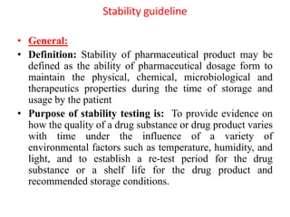 Stability guideline
• General:
• Definition: Stability of pharmaceutical product may be
defined as the ability of pharmaceutical dosage form to
maintain the physical, chemical, microbiological and
therapeutics properties during the time of storage and
usage by the patient
• Purpose of stability testing is: To provide evidence on
how the quality of a drug substance or drug product varies
with time under the influence of a variety of
environmental factors such as temperature, humidity, and
light, and to establish a re-test period for the drug
substance or a shelf life for the drug product and
recommended storage conditions.
 