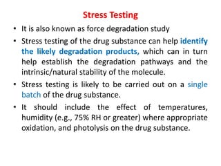 Stress Testing
• It is also known as force degradation study
• Stress testing of the drug substance can help identify
the likely degradation products, which can in turn
help establish the degradation pathways and the
intrinsic/natural stability of the molecule.
• Stress testing is likely to be carried out on a single
batch of the drug substance.
• It should include the effect of temperatures,
humidity (e.g., 75% RH or greater) where appropriate
oxidation, and photolysis on the drug substance.
 