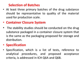 Selection of Batches
• At least three primary batches of the drug substance
should be representative to quality of the material
used for production scale.
• Container Closure System
• The stability studies should be conducted on the drug
substance packaged in a container closure system that
is the same as the packaging proposed for storage and
distribution.
• Specification
• Specification, which is a list of tests, reference to
analytical procedures, and proposed acceptance
criteria, is addressed in ICH Q6A and Q6B.
 