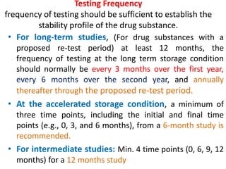 Testing Frequency
frequency of testing should be sufficient to establish the
stability profile of the drug substance.
• For long-term studies, (For drug substances with a
proposed re-test period) at least 12 months, the
frequency of testing at the long term storage condition
should normally be every 3 months over the first year,
every 6 months over the second year, and annually
thereafter through the proposed re-test period.
• At the accelerated storage condition, a minimum of
three time points, including the initial and final time
points (e.g., 0, 3, and 6 months), from a 6-month study is
recommended.
• For intermediate studies: Min. 4 time points (0, 6, 9, 12
months) for a 12 months study
 