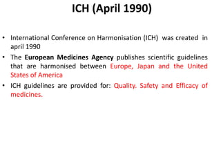 ICH (April 1990)
• International Conference on Harmonisation (ICH) was created in
april 1990
• The European Medicines Agency publishes scientific guidelines
that are harmonised between Europe, Japan and the United
States of America
• ICH guidelines are provided for: Quality. Safety and Efficacy of
medicines.
 