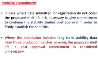 Stability Commitment
• In case where data submitted for registration do not cover
the proposed shelf life it is necessary to give commitment
to continue the stability studies post approval in order to
firmly establish the shelf life.
• Where the submission includes long term stability data
from three production batches covering the proposed shelf
life, a post approval commitment is considered
unnecessary.
 