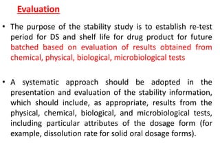 Evaluation
• The purpose of the stability study is to establish re-test
period for DS and shelf life for drug product for future
batched based on evaluation of results obtained from
chemical, physical, biological, microbiological tests
• A systematic approach should be adopted in the
presentation and evaluation of the stability information,
which should include, as appropriate, results from the
physical, chemical, biological, and microbiological tests,
including particular attributes of the dosage form (for
example, dissolution rate for solid oral dosage forms).
 
