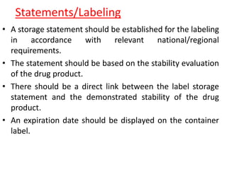 Statements/Labeling
• A storage statement should be established for the labeling
in accordance with relevant national/regional
requirements.
• The statement should be based on the stability evaluation
of the drug product.
• There should be a direct link between the label storage
statement and the demonstrated stability of the drug
product.
• An expiration date should be displayed on the container
label.
 