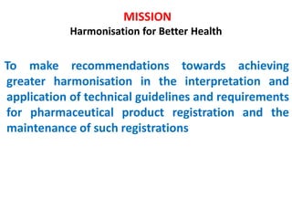 MISSION
Harmonisation for Better Health
To make recommendations towards achieving
greater harmonisation in the interpretation and
application of technical guidelines and requirements
for pharmaceutical product registration and the
maintenance of such registrations
 
