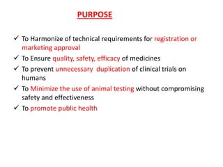 PURPOSE
 To Harmonize of technical requirements for registration or
marketing approval
 To Ensure quality, safety, efficacy of medicines
 To prevent unnecessary duplication of clinical trials on
humans
 To Minimize the use of animal testing without compromising
safety and effectiveness
 To promote public health
 