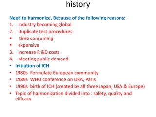 history
Need to harmonize, Because of the following reasons:
1. Industry becoming global
2. Duplicate test procedures
 time consuming
 expensive
3. Increase R &D costs
4. Meeting public demand
• Initiation of ICH
• 1980s Formulate European community
• 1989s WHO conference on DRA, Paris
• 1990s birth of ICH (created by all three Japan, USA & Europe)
• Topic of harmonization divided into : safety, quality and
efficacy
 