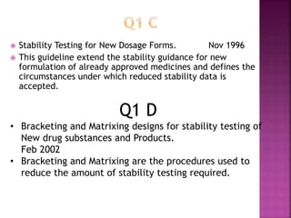  Stability Testing for New Dosage Forms. Nov 1996
 This guideline extend the stability guidance for new
formulation of already approved medicines and defines the
circumstances under which reduced stability data is
accepted.
Q1 D
• Bracketing and Matrixing designs for stability testing of
New drug substances and Products.
Feb 2002
• Bracketing and Matrixing are the procedures used to
reduce the amount of stability testing required.
 