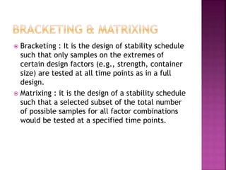  Bracketing : It is the design of stability schedule
such that only samples on the extremes of
certain design factors (e.g., strength, container
size) are tested at all time points as in a full
design.
 Matrixing : it is the design of a stability schedule
such that a selected subset of the total number
of possible samples for all factor combinations
would be tested at a specified time points.
 