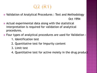  Validation of Analytical Procedures : Text and Methodology
Oct 1994
 Actual experimental data along with the statistical
interpretation is required for validation of analytical
procedures.
 Four types of analytical procedures are used for Validation :
1. Identification test
2. Quantitative test for Impurity content
3. Limit test
4. Quantitative test for active moiety in the drug product
 