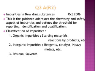  Impurities in New drug substances Oct 2006
 This is the guidance addresses the chemistry and safety
aspect of impurities and defines the threshold for
reporting, identification and qualification.
 Classification of Impurities :
1. Organic Impurities : Starting materials,
reactions by products, etc.
2. Inorganic Impurities : Reagents, catalyst, Heavy
metals, etc.
3. Residual Solvents
 