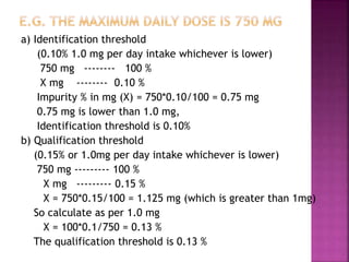 a) Identification threshold
(0.10% 1.0 mg per day intake whichever is lower)
750 mg -------- 100 %
X mg -------- 0.10 %
Impurity % in mg (X) = 750*0.10/100 = 0.75 mg
0.75 mg is lower than 1.0 mg,
Identification threshold is 0.10%
b) Qualification threshold
(0.15% or 1.0mg per day intake whichever is lower)
750 mg --------- 100 %
X mg --------- 0.15 %
X = 750*0.15/100 = 1.125 mg (which is greater than 1mg)
So calculate as per 1.0 mg
X = 100*0.1/750 = 0.13 %
The qualification threshold is 0.13 %
 