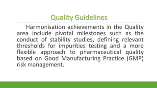 Quality Guidelines
Harmonisation achievements in the Quality
area include pivotal milestones such as the
conduct of stability studies, defining relevant
thresholds for impurities testing and a more
flexible approach to pharmaceutical quality
based on Good Manufacturing Practice (GMP)
risk management.
 