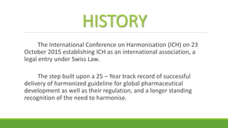 HISTORY
The International Conference on Harmonisation (ICH) on 23
October 2015 establishing ICH as an international association, a
legal entry under Swiss Law.
The step built upon a 25 – Year track record of successful
delivery of harmonized guideline for global pharmaceutical
development as well as their regulation, and a longer standing
recognition of the need to harmonise.
 