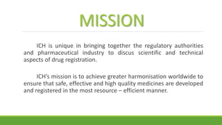 MISSION
ICH is unique in bringing together the regulatory authorities
and pharmaceutical industry to discus scientific and technical
aspects of drug registration.
ICH’s mission is to achieve greater harmonisation worldwide to
ensure that safe, effective and high quality medicines are developed
and registered in the most resource – efficient manner.
 