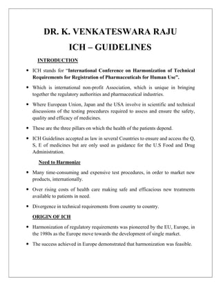 DR. K. VENKATESWARA RAJU
ICH – GUIDELINES
INTRODUCTION
 ICH stands for “International Conference on Harmonization of Technical
Requirements for Registration of Pharmaceuticals for Human Use”.
 Which is international non-profit Association, which is unique in bringing
together the regulatory authorities and pharmaceutical industries.
 Where European Union, Japan and the USA involve in scientific and technical
discussions of the testing procedures required to assess and ensure the safety,
quality and efficacy of medicines.
 These are the three pillars on which the health of the patients depend.
 ICH Guidelines accepted as law in several Countries to ensure and access the Q,
S, E of medicines but are only used as guidance for the U.S Food and Drug
Administration.
Need to Harmonize
 Many time-consuming and expensive test procedures, in order to market new
products, internationally.
 Over rising costs of health care making safe and efficacious new treatments
available to patients in need.
 Divergence in technical requirements from country to country.
ORIGIN OF ICH
 Harmonization of regulatory requirements was pioneered by the EU, Europe, in
the 1980s as the Europe move towards the development of single market.
 The success achieved in Europe demonstrated that harmonization was feasible.
 