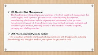  Q9: Quality Risk Management
- This Guideline provides principles and examples of tools of quality risk management that
can be applied to all aspects of pharmaceutical quality including development,
manufacturing, distribution, and the inspection and submission/review processes
throughout the lifecycle of drug substances and drug (medical) products, biological and
biotechnological products, including the use of raw materials, solvents, excipients,
packaging and labelling materials.
 Q10:Pharmaceutical Quality System
- This Guidelines applies to pharmaceutical drug substances and drug products, including
biotechnology and biological products, throughout the product life cycle.
 