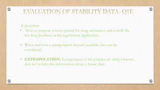 It describes:
• How to propose a retest period for drug substances and a shelf life
for drug products in the registration application.
• When and how a extrapolation beyond available data can be
considered.
• EXTRAPOLATION: Extrapolation is the practice of using a known
data set to infer the information about a future data.
 
