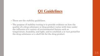 Q1 Guidelines
• These are the stability guidelines.
• The purpose of stability testing is to provide evidence on how the
quality of a drug substance or drug product varies with time under
the influence of a variety of environmental factors such as
temperature, humidity, and light, and to establish a re-test period for
the drug substance or a shelf life for the drug product.
18
 