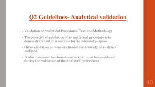 Q2 Guidelines- Analytical validation
• Validation of Analytical Procedures: Text and Methodology
• The objective of validation of an analytical procedure is to
demonstrate that it is suitable for its intended purpose
• Gives validation parameters needed for a variety of analytical
methods.
• It also discusses the characteristics that must be considered
during the validation of the analytical procedures
40
 