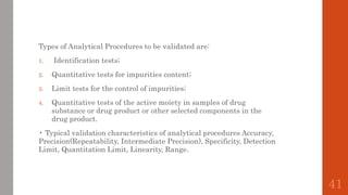 Types of Analytical Procedures to be validated are:
1. Identification tests;
2. Quantitative tests for impurities content;
3. Limit tests for the control of impurities;
4. Quantitative tests of the active moiety in samples of drug
substance or drug product or other selected components in the
drug product.
• Typical validation characteristics of analytical procedures Accuracy,
Precision(Repeatability, Intermediate Precision), Specificity, Detection
Limit, Quantitation Limit, Linearity, Range.
41
 