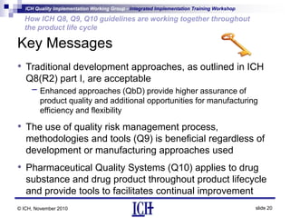 ICH Quality Implementation Working Group - Integrated Implementation Training Workshop
slide 20
How ICH Q8, Q9, Q10 guidelines are working together throughout
the product life cycle
© ICH, November 2010
Key Messages
• Traditional development approaches, as outlined in ICH
Q8(R2) part I, are acceptable
- Enhanced approaches (QbD) provide higher assurance of
product quality and additional opportunities for manufacturing
efficiency and flexibility
• The use of quality risk management process,
methodologies and tools (Q9) is beneficial regardless of
development or manufacturing approaches used
• Pharmaceutical Quality Systems (Q10) applies to drug
substance and drug product throughout product lifecycle
and provide tools to facilitates continual improvement
 