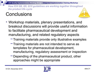 ICH Quality Implementation Working Group - Integrated Implementation Training Workshop
slide 21
How ICH Q8, Q9, Q10 guidelines are working together throughout
the product life cycle
© ICH, November 2010
Conclusions
• Workshop materials, plenary presentations, and
breakout discussions will provide useful information
to facilitate pharmaceutical development and
manufacturing, and related regulatory aspects
-Training materials provide only illustrative examples
-Training materials are not intended to serve as
templates for pharmaceutical development,
manufacturing, regulatory assessment or inspection
-Depending of the pharmaceutical product, other
approaches might be appropriate
 