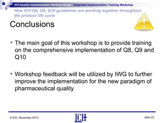 ICH Quality Implementation Working Group - Integrated Implementation Training Workshop
slide 22
How ICH Q8, Q9, Q10 guidelines are working together throughout
the product life cycle
© ICH, November 2010
Conclusions
• The main goal of this workshop is to provide training
on the comprehensive implementation of Q8, Q9 and
Q10
• Workshop feedback will be utilized by IWG to further
improve the implementation for the new paradigm of
pharmaceutical quality
 