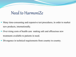 Need to HarmoniZe
 Many time-consuming and expensive test procedures, in order to market
new products, internationally.
 Over rising costs of health care making safe and efficacious new
treatments available to patients in need.
 Divergence in technical requirements from country to country.
 
