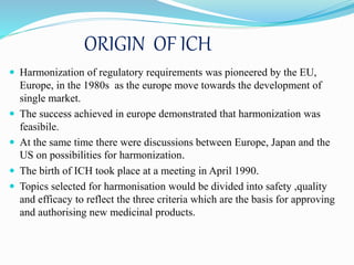 ORIGIN OF ICH
 Harmonization of regulatory requirements was pioneered by the EU,
Europe, in the 1980s as the europe move towards the development of
single market.
 The success achieved in europe demonstrated that harmonization was
feasibile.
 At the same time there were discussions between Europe, Japan and the
US on possibilities for harmonization.
 The birth of ICH took place at a meeting in April 1990.
 Topics selected for harmonisation would be divided into safety ,quality
and efficacy to reflect the three criteria which are the basis for approving
and authorising new medicinal products.
 