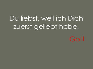 Du liebst, weil ich Dich zuerst geliebt habe. Gott   