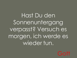 Hast Du den Sonnenuntergang verpasst? Versuch es morgen, ich werde es wieder tun. Gott   