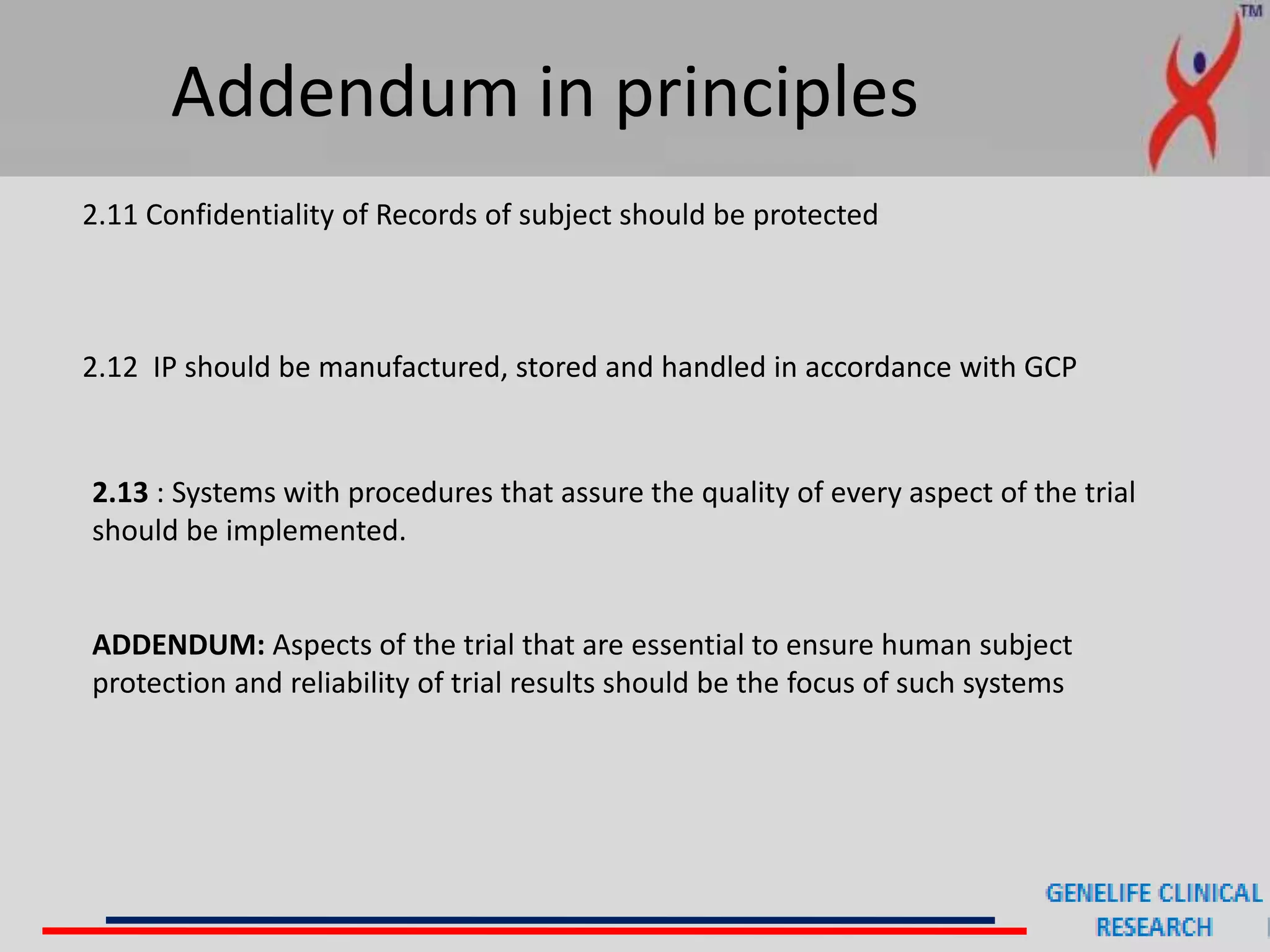 Addendum in principles
2.11 Confidentiality of Records of subject should be protected
2.12 IP should be manufactured, stored and handled in accordance with GCP
2.13 : Systems with procedures that assure the quality of every aspect of the trial
should be implemented.
ADDENDUM: Aspects of the trial that are essential to ensure human subject
protection and reliability of trial results should be the focus of such systems
 