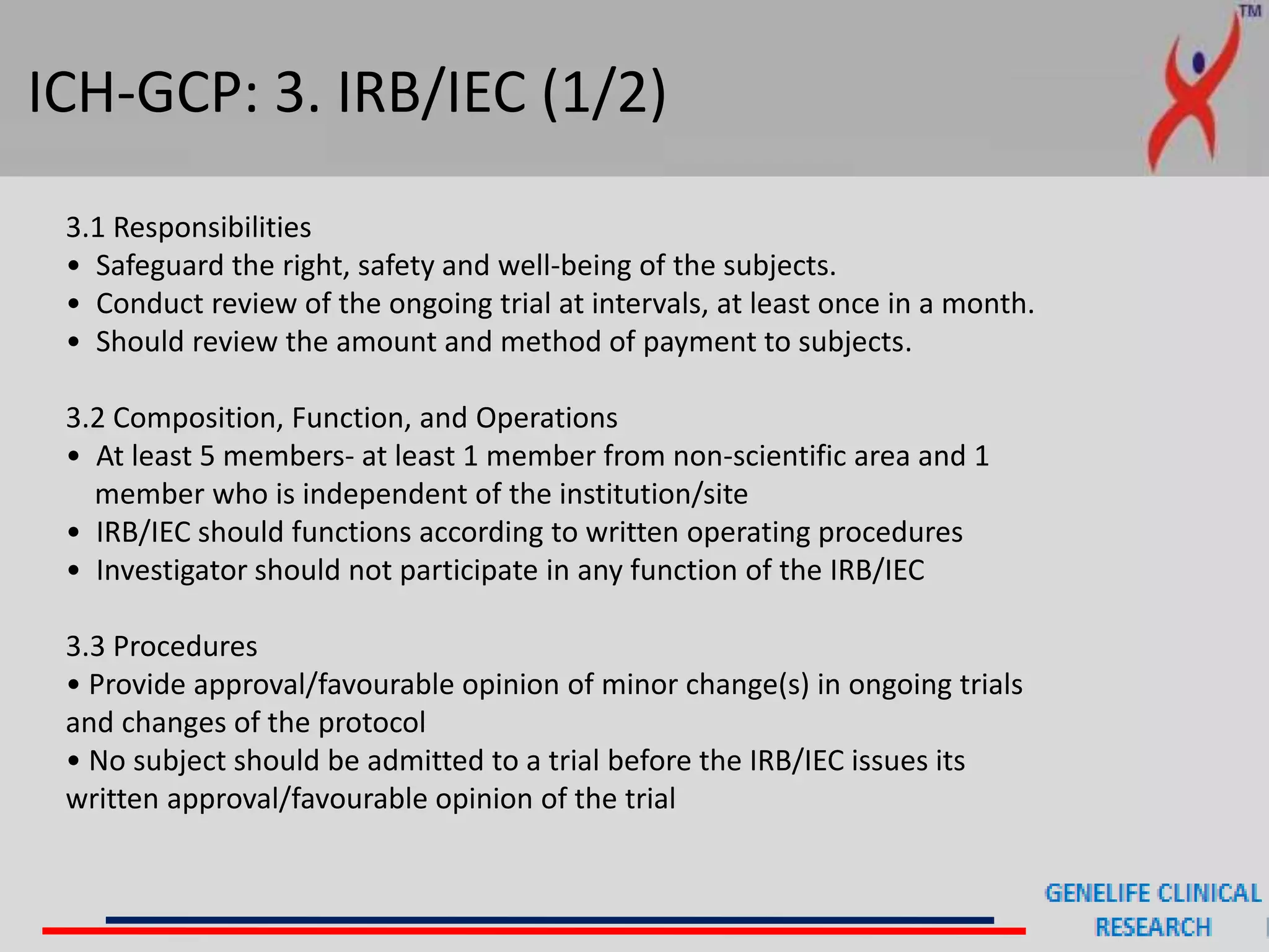 ICH-GCP: 3. IRB/IEC (1/2)
3.1 Responsibilities
• Safeguard the right, safety and well-being of the subjects.
• Conduct review of the ongoing trial at intervals, at least once in a month.
• Should review the amount and method of payment to subjects.
3.2 Composition, Function, and Operations
• At least 5 members- at least 1 member from non-scientific area and 1
member who is independent of the institution/site
• IRB/IEC should functions according to written operating procedures
• Investigator should not participate in any function of the IRB/IEC
3.3 Procedures
• Provide approval/favourable opinion of minor change(s) in ongoing trials
and changes of the protocol
• No subject should be admitted to a trial before the IRB/IEC issues its
written approval/favourable opinion of the trial
 