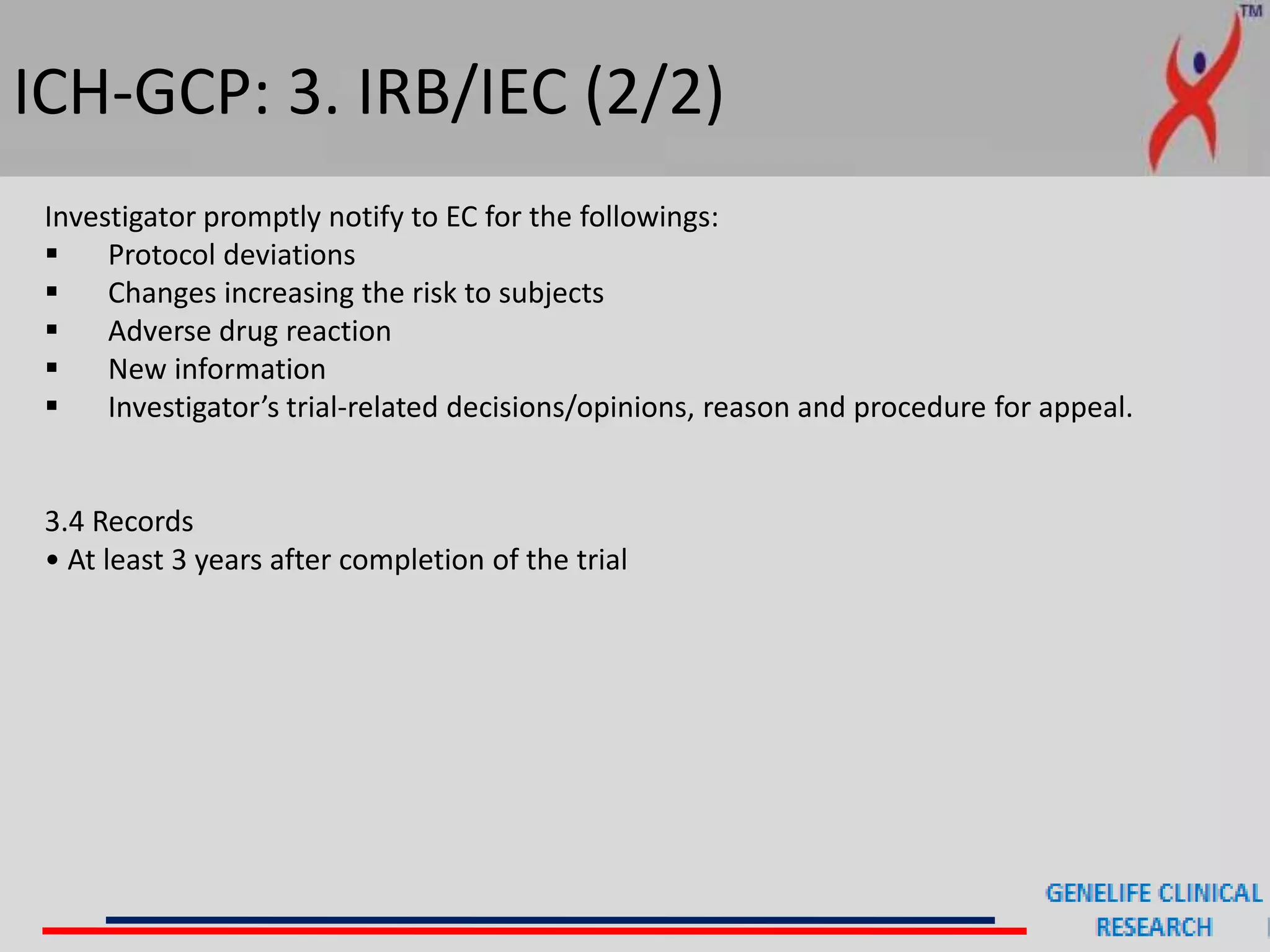 ICH-GCP: 3. IRB/IEC (2/2)
Investigator promptly notify to EC for the followings:
 Protocol deviations
 Changes increasing the risk to subjects
 Adverse drug reaction
 New information
 Investigator’s trial-related decisions/opinions, reason and procedure for appeal.
3.4 Records
• At least 3 years after completion of the trial
 