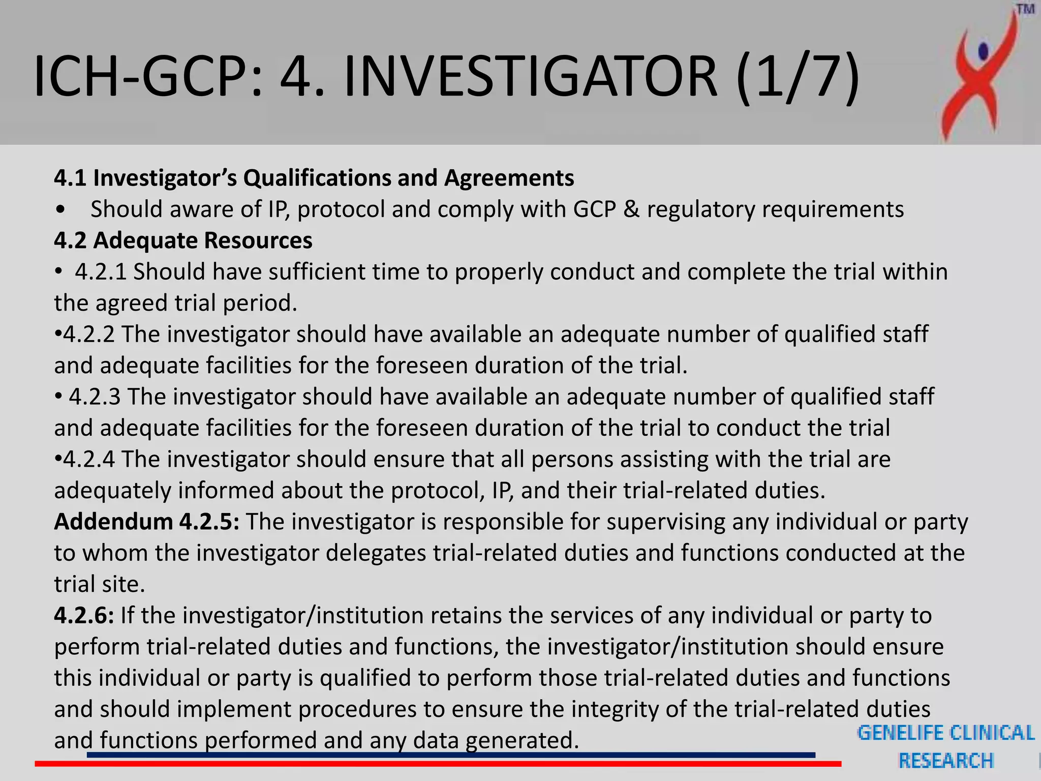 ICH-GCP: 4. INVESTIGATOR (1/7)
4.1 Investigator’s Qualifications and Agreements
• Should aware of IP, protocol and comply with GCP & regulatory requirements
4.2 Adequate Resources
• 4.2.1 Should have sufficient time to properly conduct and complete the trial within
the agreed trial period.
•4.2.2 The investigator should have available an adequate number of qualified staff
and adequate facilities for the foreseen duration of the trial.
• 4.2.3 The investigator should have available an adequate number of qualified staff
and adequate facilities for the foreseen duration of the trial to conduct the trial
•4.2.4 The investigator should ensure that all persons assisting with the trial are
adequately informed about the protocol, IP, and their trial-related duties.
Addendum 4.2.5: The investigator is responsible for supervising any individual or party
to whom the investigator delegates trial-related duties and functions conducted at the
trial site.
4.2.6: If the investigator/institution retains the services of any individual or party to
perform trial-related duties and functions, the investigator/institution should ensure
this individual or party is qualified to perform those trial-related duties and functions
and should implement procedures to ensure the integrity of the trial-related duties
and functions performed and any data generated.
 