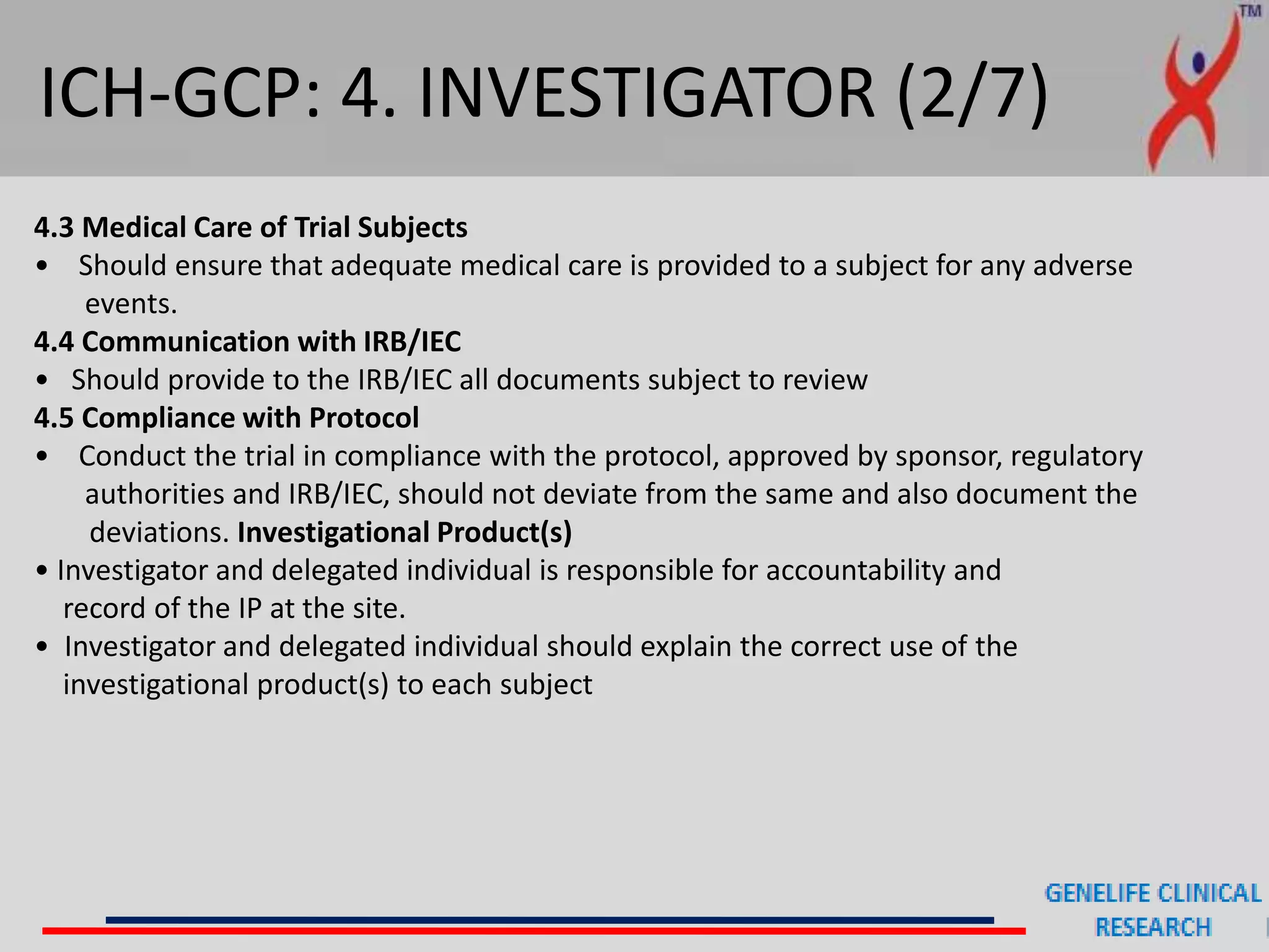 ICH-GCP: 4. INVESTIGATOR (2/7)
4.3 Medical Care of Trial Subjects
• Should ensure that adequate medical care is provided to a subject for any adverse
events.
4.4 Communication with IRB/IEC
• Should provide to the IRB/IEC all documents subject to review
4.5 Compliance with Protocol
• Conduct the trial in compliance with the protocol, approved by sponsor, regulatory
authorities and IRB/IEC, should not deviate from the same and also document the
deviations. Investigational Product(s)
• Investigator and delegated individual is responsible for accountability and
record of the IP at the site.
• Investigator and delegated individual should explain the correct use of the
investigational product(s) to each subject
 