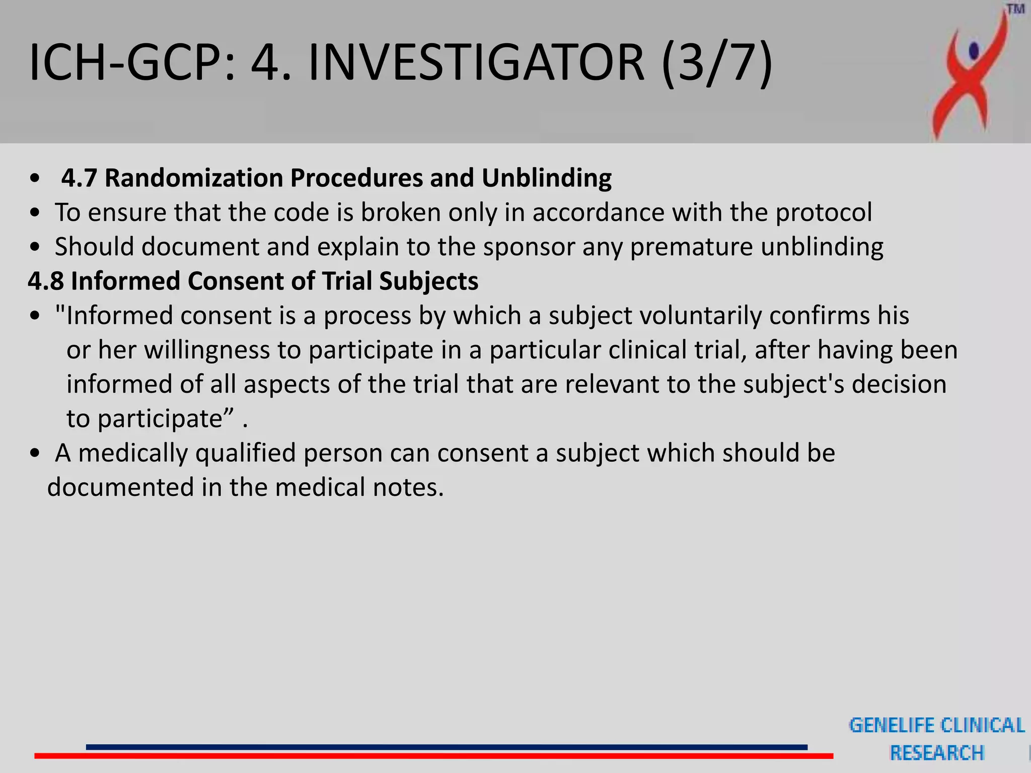 ICH-GCP: 4. INVESTIGATOR (3/7)
• 4.7 Randomization Procedures and Unblinding
• To ensure that the code is broken only in accordance with the protocol
• Should document and explain to the sponsor any premature unblinding
4.8 Informed Consent of Trial Subjects
• "Informed consent is a process by which a subject voluntarily confirms his
or her willingness to participate in a particular clinical trial, after having been
informed of all aspects of the trial that are relevant to the subject's decision
to participate” .
• A medically qualified person can consent a subject which should be
documented in the medical notes.
 