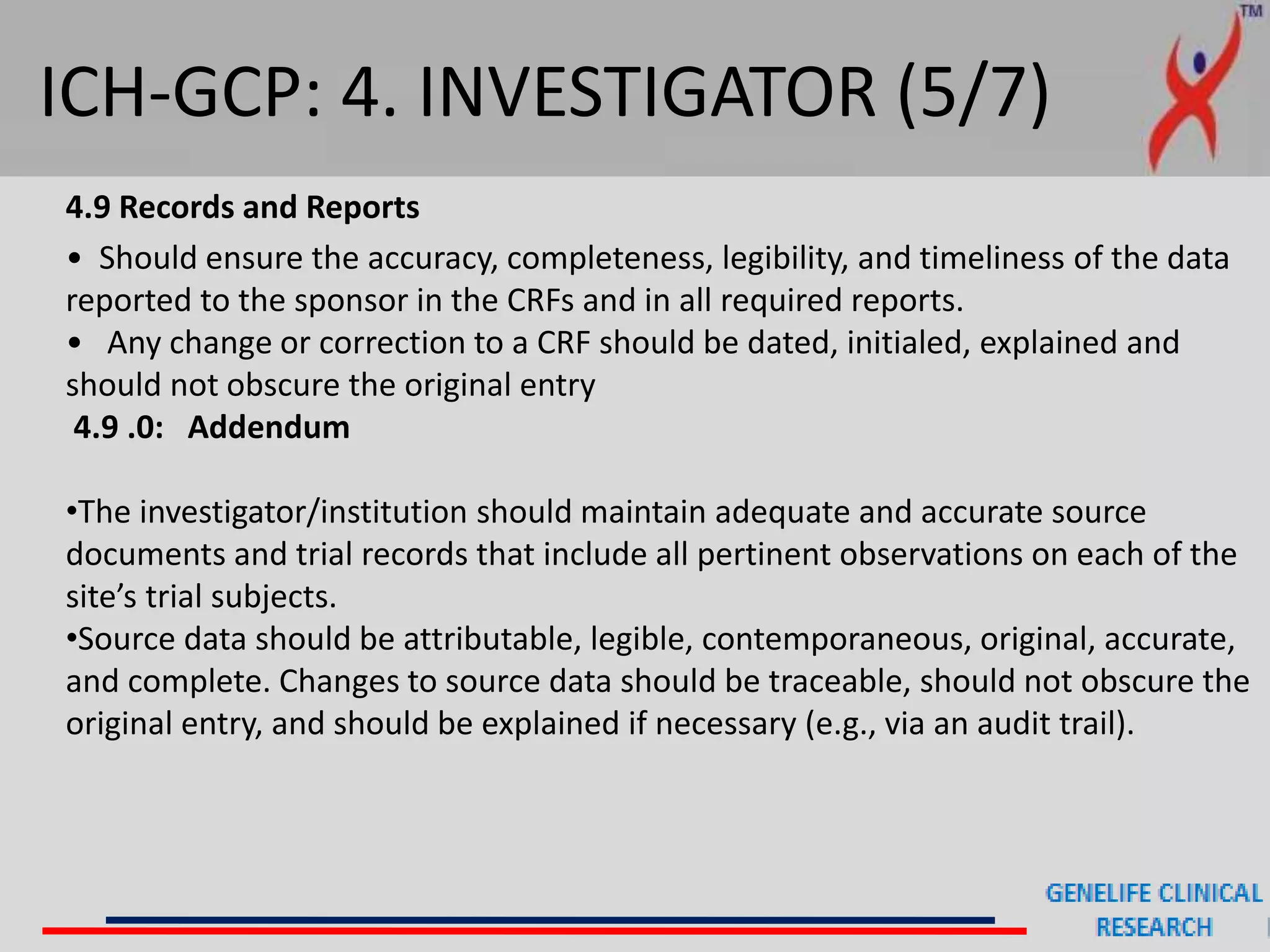 ICH-GCP: 4. INVESTIGATOR (5/7)
4.9 Records and Reports
• Should ensure the accuracy, completeness, legibility, and timeliness of the data
reported to the sponsor in the CRFs and in all required reports.
• Any change or correction to a CRF should be dated, initialed, explained and
should not obscure the original entry
4.9 .0: Addendum
•The investigator/institution should maintain adequate and accurate source
documents and trial records that include all pertinent observations on each of the
site’s trial subjects.
•Source data should be attributable, legible, contemporaneous, original, accurate,
and complete. Changes to source data should be traceable, should not obscure the
original entry, and should be explained if necessary (e.g., via an audit trail).
 